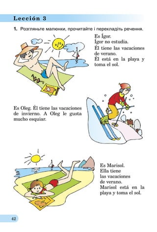42
Lección 3
1.	 Розгляньте малюнки, прочитайте і перекладіть речення.
Es Ígor.
Ígor no estudia.
Él tiene las vacaciones
de verano.
Él está en la playa y
toma el sol.
Es Oleg. Él tiene las vacaciones
de invierno. A Oleg le gusta
mucho esquiar.
Es Marisol.
Ella tiene
las vacaciones
de verano.
Marisol está en la
playa y toma el sol.
 