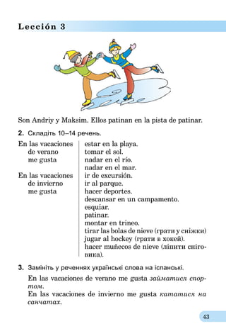 43
Lección 3
Son Andriy y Maksim. Ellos patinan en la pista de patinar.
2.	 Складіть 10–14 речень.
En las vacaciones	 estar en la playa.
	 de verano	 tomar el sol.
	 me gusta	 nadar en el río.
		 nadar en el mar.
En las vacaciones	 ir de excursión.	
	 de invierno	 ir al parque.
	 me gusta	 hacer deportes.
		 descansar en un campamento.
		 esquiar.
		 patinar.
		 montar en trineo.
	 	 tirar las bolas de nieve (грати у сніжки)
	 	 jugar al hockey (грати в хокей).
	 	 hacer muñecos de nieve (ліпити сні­го-
	 	 вика).
3.	 Замініть у реченнях українські слова на іспанські.
En las vacaciones de verano me gusta займатися cпор-
том.
En las vacaciones de invierno me gusta кататися на
санчатах.
 