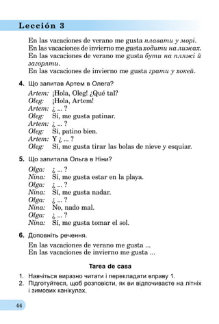 44
Lección 3
En las vacaciones de verano me gusta плавати у морі.
En las vacaciones de invierno me gusta ходити на лижах.
En las vacaciones de verano me gusta бути на пляжі й
заго­ряти.
En las vacaciones de invierno me gusta грати у хокей.
4.	 Що запитав Артем в Олега?
Artem:	 ¡Hola, Oleg! ¿Qué tal?
Oleg:	 ¡Hola, Artem!
Artem:	 ¿ ... ?
Oleg:	 Sí, me gusta patinar.
Artem:	 ¿ ... ?
Oleg:	 Sí, patino bien.
Artem:	Y ¿ ... ?
Oleg:	 Sí, me gusta tirar las bolas de nieve y esquiar.
5.	 Що запитала Ольга в Ніни?
Olga:	 ¿ ... ?
Nina: 	 Sí, me gusta estar en la playa.
Olga: 	 ¿ ... ?
Nina: 	 Sí, me gusta nadar.
Olga:	 ¿ ... ?
Nina: 	 No, nado mal.
Olga: 	 ¿ ... ?
Nina: 	 Sí, me gusta tomar el sol.
6.	 Доповніть речення.
En las vacaciones de verano me gusta ...
En las vacaciones de invierno me gusta ...
Tarea de casa
1.	 Навчіться виразно читати і перекладати вправу 1.
2.	 Підготуйтеся, щоб розповісти, як ви від­почиваєте на літніх
і зимових канікулах.
 