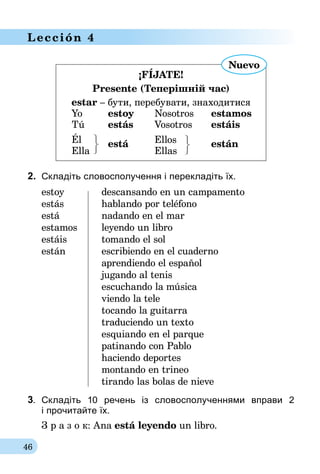 46
Lección 4
¡FÍJATE!
Presente (Теперішній час)
estar – бути, перебувати, знаходитися
	Yo	 estoy	Nosotros	estamos
	Tú	 estás	Vosotros	estáis
	 Él		 Ellos
	Ella	
está
	Ellas	
están
2. 	Складіть словосполучення і перекладіть їх.
estoy	 descansando en un campamento
estás	 hablando por teléfono
está	 nadando en el mar
estamos	 leyendo un libro
estáis	 tomando el sol
están	 escribiendo en el cuaderno
	 aprendiendo el español
	 jugando al tenis
	 escuchando la música
	 viendo la tele
	 tocando la guitarra
	 traduciendo un texto
	 esquiando en el parque
	 patinando con Pablo
	 haciendo deportes
	 montando en trineo
	 tirando las bolas de nieve
3.	 Складіть 10 речень із словосполученнями вправи 2­
і про­чи­тай­те їх.
З р а з о к: Ana está leyendo un libro.
Nuevo
 