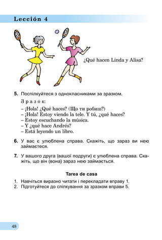 48
Lección 4
¿Qué hacen Linda y Alisa?
5.	 Поспілкуйтеся з однокласниками за зразком.
З р а з о к:
– ¡Hola! ¿Qué haces? (Що ти робиш?)
– ¡Hola! Estoy viendo la tele. Y tú, ¿qué haces?
– Estoy escuchando la música.
– Y ¿qué hace Andrés?
– Está leyendo un libro.
6.	 У вас є улюблена справа. Скажіть, що зараз ви нею
займаєтеся.
7.	 У вашого друга (вашої подруги) є улюблена справа. Ска­
жіть, що він (вона) зараз нею займається.
Tarea de casa
1.	 Навчіться виразно читати і перекладати вправу 1.
2.	 Підготуйтеся до спілкування за зразком вправи 5.
 