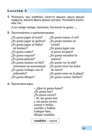 49
Lección 5
1.	 Розкажіть про улюблені заняття вашого друга (вашої
подруги), вашого брата (вашої сестри). По­­чинайте розпо-
відь так:
A mi amigo (amiga, hermano, hermana) le gusta …
2.	 Поспілкуйтеся з однокласниками.
¿Te gusta jugar al tenis?	 ¿Te gusta tomar el sol?
¿Te gusta jugar al ajedrez?	 ¿Te gusta montar en
¿Te gusta jugar al fútbol		 trineo?
	 (al hockey)?	 ¿Te gusta jugar con
¿Te gusta nadar?		 el perro (el gato)?
¿Te gusta esquiar?	 ¿Te gusta escuchar la
¿Te gusta patinar?		 música?
¿Te gusta montar en bici? 	 ¿Te gusta ver la tele?
	 (кататися на велосипеді)	 ¿Te gusta tirar las bolas
¿Te gusta trabajar con el		 de nieve?	
	 ordena­dor?	 ¿Te gusta estar en la playa?	
¿Te gusta dibujar?	 ¿Te gusta cantar (bailar)?	
3.	 Прочитайте вірш.
– ¿Qué te gusta hacer?
¿Te gusta leer?
¿Te gusta correr?
– Sí, me gusta leer
y me gusta correr,
cantar y bailar,
escribir y hablar,
trabajar bien,
dibujar también.
también – також
 