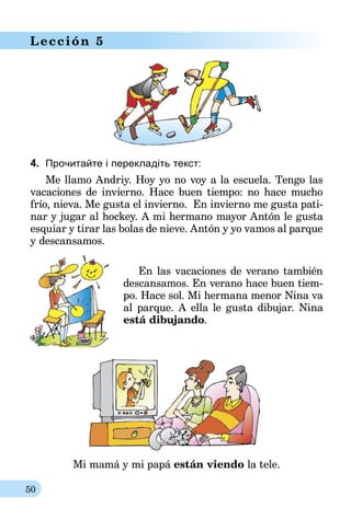 50
Lección 5
4.	 Прочитайте і перекладіть текст:
Me llamo Andrіy. Hoy yo no voy a la escuela. Tengo las
vacaciones de invierno. Hace buen tiempo: no hace mucho
frío, nieva. Me gusta el invierno. En invierno me gusta pati-
nar y jugar al hockey. A mi hermano mayor Antón le gusta
esquiar y tirar las bolas de nieve. Antón y yo vamos al parque
y descansamos.
En las vacaciones de verano también
descansamos. En verano hace buen tiem-
po. Hace sol. Mi hermana menor Nina va
al parque. A ella le gusta dibujar. Nina
está dibujando.
Mi mamá y mi papá están viendo la tele.
 