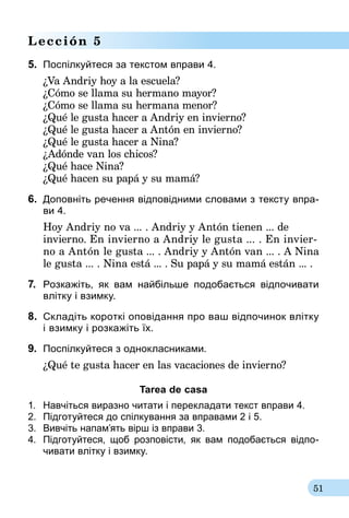 51
Lección 5
5.	 Поспілкуйтеся за текстом вправи 4.
¿Va Andriy hoy a la escuela?
¿Cómo se llama su hermano mayor?
¿Cómo se llama su hermana menor?
¿Qué le gusta hacer a Andriy en invierno?
¿Qué le gusta hacer a Antón en invierno?
¿Qué le gusta hacer a Nina?
¿Adónde van los chicos?
¿Qué hace Nina?
¿Qué hacen su papá y su mamá?
6.	 Доповніть речення відповідними словами з тексту впра-
ви 4.
Hoy Andriy no va ... . Andriy y Antón tienen ... de
invierno. En invierno a Andriy le gusta ... . En invier-
no a Antón le gusta ... . Andriy y Antón van ... . A Nina
le gusta ... . Nina está ... . Su papá y su mamá están ... .
7.	 Розкажіть, як вам найбільше подобається відпочивати
влітку і взимку.
8.	 Складіть короткі оповідання про ваш відпочинок влітку
і взимку і розкажіть їх.
9.	 Поспілкуйтеся з однокласниками.
¿Qué te gusta hacer en las vacaciones de invierno?
Tarea de casa
1.	 Навчіться виразно читати і перекладати текст вправи 4.
2.	 Підготуйтеся до спілкування за вправа­ми 2 і 5.
3.	 Вивчіть напам’ять вірш із вправи 3.
4.	 Підготуйтеся, щоб розповісти, як вам подо­бає­ть­ся відпо­
чивати влітку і взимку.
 