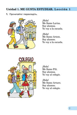 7
Unidad 1. Me gusta estudiar. Lección 1
1.	 Прочитайте і перекладіть.
					
	 ¡Hola!
Me llamo Larisa.
Soy alumna.
Yo voy a la escuela.
¡Hola!
Me llamo Artem.
Soy alumno.
Yo voy a la escuela.
¡Hola!
Me llamo Pili.
Soy alumna.
Yo voy al colegio.
¡Hola!
Me llamo Arturo.
Soy alumno.
Yo voy al colegio.
 