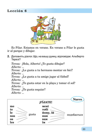 53
Lección 6
Es Pilar. Estamos en verano. En verano a Pilar le gusta
ir al parque y dibujar.
2.	 Доповніть діалог. Що, на вашу думку, відповідає  Альберто
Терезі?
Teresa:	 ¡Hola, Alberto! ¿Te gusta dibujar?
Alberto:	...
Teresa:	 ¿Le gusta a tu hermano montar en bici?
Alberto:	...
Teresa:	 ¿Le gusta a tu amigo jugar al fútbol?
Alberto:	...
Teresa:	 ¿Te gusta estar en la playa y tomar el sol?
Alberto:	...
Teresa:	 ¿Te gusta esquiar?
Alberto:	...
¡FÍJATE!
me	 мені
te	 тобі
le
gusta
	 йому, їй	
подобаєтьсяnos	 нам
os	 вам
les	 їм
Nuevo
 