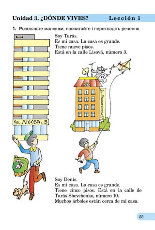 55
Unidad 3. ¿DóNDE VIVES? Lección 1
1.	 Розгляньте малюнки, прочитайте і перекладіть речення.
Soy Tarás.
Es mi casa. La casa es grande.
Tiene nueve pisos.
Está en la calle Lisová, número 3.
Soy Denís.
Es mi casa. La casa es grande.
Tiene cinco pisos. Está en la calle de
Tarás Shevchenko, número 10.
Muchos árboles están cerca de mi casa.
 