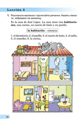 58
Lección 2
1.	 Розгляньте малюнок і прочитайте речення. Назвіть кім­на­
ти, зображені на малюнку.
Es la casa de José López. La casa tiene tres habitacio-
nes, una cocina, un cuarto de baño y un pasillo.
la habitación – кімната
1. el dormitorio, 2. el pasillo, 3. el cuarto de baño, 4. el salón,
5. el comedor, 6. la cocina.
 