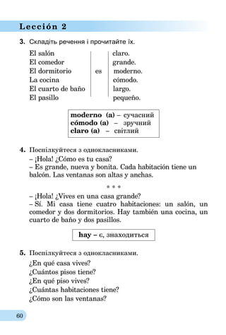 60
Lección 2
3.	 Складіть речення і прочитайте їх.
El salón		 claro.
El comedor		 grande.
El dormitorio	 es	 moderno.
La cocina		 cómodo.
El cuarto de baño		 largo.
El pasillo		 pequeño.
moderno	 (a) –	 сучасний
cómodo (a)	 –	 зручний
claro (a)	 –	 світлий
4.	 Поспілкуйтеся з однокласниками.
– ¡Hola! ¿Cómo es tu casa?
– Es grande, nueva y bonita. Cada habitación tiene un
balcón. Las ventanas son altas y anchas.
* * *
– ¡Hola! ¿Vives en una casa grande?
– Sí. Mi casa tiene cuatro habitaciones: un salón, un
co­medor y dos dormitorios. Hay también una cocina, un
cuarto de baño y dos pasillos.
hay – є, знаходиться
5.	 Поспілкуйтеся з однокласниками.
¿En qué casa vives?
¿Cuántos pisos tiene?
¿En qué piso vives?
¿Cuántas habitaciones tiene?
¿Cómo son las ventanas?
 
