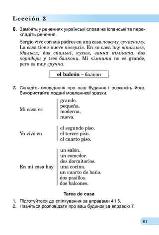 61
Lección 2
6.	 Замініть у реченнях українські слова на іспанські та пере­
кла­діть речення.
Sergio vive con sus padres en una casa новому, сучасному.
La casa tiene nueve поверхів. En su casa hay вітальня,
їдальня, dos спальні, кухня, ванна кімната, dos
коридори y tres балкони. Mi кімната no es grande,
pero es muy зручна.
el balcón – балкон
7.	 Складіть оповідання про ваш будинок і розкажіть його.
Використайте подані мовленнєві зразки.
	grande.
	pequeña.
Mi casa es	moderna.
	nueva.
	 el segundo piso.
Yo vivo en	 el tercer piso.
	 el cuarto piso.
	 un salón.
	 un comedor.
	 dos dormitorios.
En mi casa hay	 una cocina.
	 un cuarto de baño.
	 dos pasillos.
	 dos balcones.
Tarea de casa
1.	 Підготуйтеся до спілкування за вправа­ми 4 і 5.
2.	 Навчіться розповідати про ваш будинок за вправою 7.
 