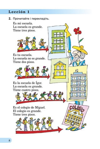 8
Lección 1
2.	 Прочитайте і перекладіть.
Es mi escuela.
La escuela es grande.
Tiene tres pisos.
Es tu escuela.
La escuela no es grande.
Tiene dos pisos.
Es la escuela de Ígor.
La escuela es grande.
Tiene cuatro pisos.
Es el colegio de Miguel.
El colegio es grande.
Tiene tres pisos.
 