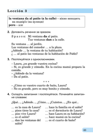 63
Lección 3
la ventana da al patio (a la calle) – вiкно виходить
    на подвiр’я (на вулицю)
pero – але
2.	 Доповніть речення за зразком.
З р а з о к:	 Mi ventana da al patio.
	 Tus ventanas dan a la calle.
Su ventana … al jardín.
Las ventanas del comedor … a la plaza.
¿Adónde … la ventana de tu habitación?
¿ … al patio las ventanas de la habitación de Pablo?
3.	 Поспiлкуйтеся з однокласниками.
– Laura, ¿es grande vuestra cocina?
– Sí, es grande y cómoda. En la cocina mamá prepara la
comida.
– ¿Adónde da la ventana?
– Da al patio.
* * *
– ¿Cómo es vuestro cuarto de baño, Laura?
– No es grande, pero es muy bonito y cómodo.
4.	 Cкладіть запитання і поспiлкуйтеся. Почи­найте запитан-
ня словами:
¿Qué…, ¿Adónde…, ¿Cómo…, ¿Cuántos…, ¿En qué...
… es la casa de Laura?
… pisos tiene la casa?
… piso vive Laura?
… es el salón?
… dan las ventanas del
salón?
… hace la familia en el salón?
… es el dormitorio de Laura?
… hace Laura en su habitación?
… hace mamá en la cocina?
… es el cuarto de baño?
 