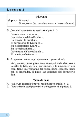 64
Lección 3
¡FÍJATE!
el piso:	 1) поверх;
	 2) квартира (що складається з кількох кімнат)
5.	 Доповнiть речення за текстом вправ 1 і 3.
Laura vive en una casa ...
Las ventanas del salón dan ...
En el salón la familia ...
El dormitorio de Laura es ...
En el dormitorio Laura ...
En la cocina mamá ...
La ventana de la cocina da ...
El cuarto de baño es ...
6.	 З поданих слів складіть речення i прочитайте їх.
vivo, la casa, nueve pisos, en el salón, cómodo, dan, veo, a
la calle, la tele, yo, en el dormitorio, y, la música, en una
casa, tiene, las ventanas del salón, hago, escucho, juego,
con el ordenador, al patio, las ventanas del dormitorio,
dan
Tarea de casa
1.	 Навчіться виразно читати i перекладати вправи 1 i 3.
2.	 Пiдготуйтеся, щоб розповiсти оповідання за вправою 6.
 