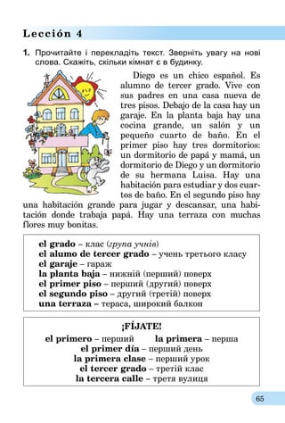 65
Lección 4
1.	 Прочитайте і перекладіть текст. Зверніть увагу на нові
слова. Скажіть, скільки кімнат є в будинку.
Diego es un chico español. Es
alumno de tercer grado. Vive con
sus padres en una casa nueva de
tres pisos. Debajo de la casa hay un
garaje. En la planta baja hay una
cocina grande, un salón y un
pe­queño cuarto de baño. En el
primer piso hay tres dormitorios:
un dormitorio de papá y mamá, un
dormitorio de Diego y un dormitorio
de su hermana Luisa. Hay una
habi­tación para estudiar y dos cuar-
tos de baño. En el segundo piso hay
una habitación grande para jugar y descansar, una habi­
tación donde trabaja papá. Hay una terraza con muchas
flores muy bonitas.
	 el grado – клас (група учнів)
	 el alumo de tercer grado – учень третього класу
	 el garaje – гараж
	 la planta baja – нижній (перший) поверх
	 el primer piso – перший (другий) поверх
	 el segundo piso – другий (третій) поверх	
	 una terraza – тераса, широкий балкон
¡FÍJATE!
el primero – перший la primera – перша
el primer día – перший день
la primera clase – перший урок
el tercer grado – третій клас
la tercera calle – третя вулиця
 