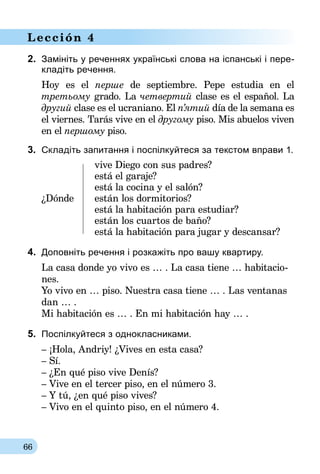 66
Lección 4
2.	 Замініть у реченнях українські слова на іспанські і пере-
кладіть речення.
Hoy es el перше de septiembre. Pepe estudia en el
третьому grado. La четвертий clase es el español. La
другий clase es el ucraniano. El п’ятий día de la semana es
el viernes. Tarás vive en el другому piso. Mis abuelos viven
en el першому piso.
3.	 Складіть запитання і поспілкуйтеся за текстом вправи 1.
	 vive Diego con sus padres?
	 está el garaje?
	 está la cocina y el salón?
¿Dónde	 están los dormitorios?
	 está la habitación para estudiar?
	 están los cuartos de baño?
	 está la habitación para jugar y descansar?
4.	 Доповніть речення і розкажіть про вашу квартиру.
La casa donde yo vivo es … . La casa tiene … habitacio-
nes.
Yo vivo en … piso. Nuestra casa tiene … . Las ventanas
dan … .
Mi habitación es … . En mi habitación hay … .
5.	 Поспілкуйтеся з однокласниками.
– ¡Hola, Andriy! ¿Vives en esta casa?
– Sí.
– ¿En qué piso vive Denís?
– Vive en el tercer piso, en el número 3.
– Y tú, ¿en qué piso vives?
– Vivo en el quinto piso, en el número 4.
 