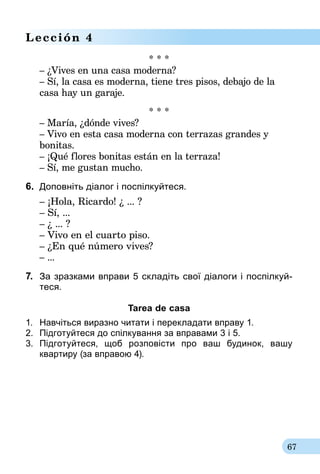 67
Lección 4
* * *
– ¿Vives en una casa moderna?
– Sí, la casa es moderna, tiene tres pisos, debajo de la
casa hay un garaje.
* * *
– María, ¿dónde vives?
– Vivo en esta casa moderna con terrazas grandes y
bonitas.
– ¡Qué flores bonitas están en la terraza!
– Sí, me gustan mucho.
6.	 Доповніть діалог i поспілкуйтеся.
	 – ¡Hola, Ricardo! ¿ ... ?
	 – Sí, ...
	– ¿ ... ?
	 – Vivo en el cuarto piso.
	– ¿En qué número vives?
– ...
7.	 За зразками вправи 5 складіть свої діалоги і поспілкуй-­
теся.
Tarea de casa
1.	 Навчіться виразно читати і перекладати вправу 1.
2.	 Підготуйтеся до спілкування за впра­вами 3 і 5.
3.	 Підготуйтеся, щоб розповісти про ваш будинок, вашу
квартиру (за вправою 4).
 