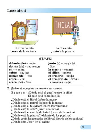 69
Lección 5
	 El armario está 			 La chica está
cerca de la ventana. junto a la pizarra.
¡FÍJATE!
delante (de) – перед
detrás (de) – за, позаду
en – у, в, на
sobre – на, над
debajo (de) – під
entre – між
cerca (de) – біля
junto (a) – поруч (з),
  біля
la mesita – столик
el sillón – крісло
el armario – шафа
el armario de libros –
  книжкова шафа
2.	 Дайте відповіді на запитання за зразком.
З р а з о к:	– ¿Dónde está el gato? (sobre la silla)
	 – El gato está sobre la silla.
¿Dónde está el libro? (sobre la mesa)
¿Dónde está el perro? (debajo de la mesa)
¿Dónde está el televisor? (entre las ventanas)
¿Dónde está la silla? (junto a la mesa)
¿Dónde está el cuarto de baño? (cerca de la cocina)
¿Dónde está la pizarra? (delante de los pupitres)
¿Dónde están los armarios de libros? (detrás de los pupitres)
¿Dónde está José? (en el salón)
 
