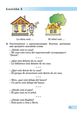 71
Lección 5
	 La chica está …	 El árbol está …
4.	 Поспілкуйтеся з однокласниками. Вчитель допоможе
вам зрозуміти незнайомі слова.
– ¿Dónde está tu casa?
– Mi casa está cerca del supermercado (cупермаркет)
“Desná”.
* * *
– ¿Qué está delante de tu casa?
– La biblioteca está delante de mi casa.
* * *
– ¿Qué está detrás de tu casa?
– El parque de atracciones está detrás de mi casa.
* * *
– Mira, ¿qué está debajo del banco?
– Un perro está debajo del banco.
* * *
– ¿Dónde está el gato?
– El gato está en el árbol.
* * *
– ¿Dónde está Bogdán?
– Está junto a Ana y Borís.
 