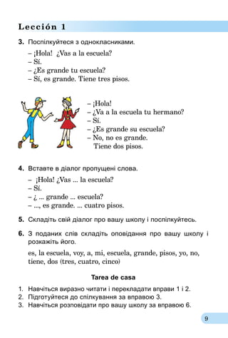 9
Lección 1
3.	 Поспілкуйтеся з однокласниками.
– ¡Hola! ¿Vas a la escuela?
– Sí.
– ¿Es grande tu escuela?
– Sí, es grande. Tiene tres pisos.
– ¡Hola!
– ¿Va a la escuela tu hermano?
– Sí.
– ¿Es grande su escuela?
– No, no es grande.
Tiene dos pisos.
4.	 Вставте в діалог пропущені слова.
– ¡Hola! ¿Vas ... la escuela?
– Sí.
– ¿ ... grande ... escuela?
– ..., es grande. ... cuatro pisos.
5.	 Складіть свій діалог про вашу школу і поспілкуйтесь.
6.	 З поданих слів складіть оповідання про вашу школу і­
розкажіть його.
es, la escuela, voy, a, mi, escuela, grande, pisos, yo, no,
tiene, dos (tres, cuatro, cinco)
Tarea de casa
1.	 Навчіться виразно читати і перекладати вправи 1 і 2.
2.	 Підготуйтеся до спілкування за впра­вою 3.
3.	 Навчіться розповідати про вашу школу за вправою 6.
 