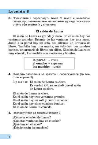 74
Lección 6
3.	 Прочитайте і перекладіть текст. У тексті є незнайомі
слова, про значення яких ви зможете здогадатися само-
стійно або знайти їх у словнику.
El salón de Laura
El salón de Laura es grande y claro. En el salón hay dos
ventanas grandes. Delante de las ventanas hay una mesa.
Junto a la pared hay un sofá, dos sillones, un armario de
libros. También hay una mesita, un televisor, dos cuadros
bonitos, un armario de libros, un sillón. El salón de Laura es
muy cómodo, los muebles son modernos y bonitos.
la pared	 – стіна
el cuadro	 – картина
los muebles – меблі
4.	 Складіть запитання за зразком і поспілкуйтеся (за тек-
стом вправи 3).
З р а з о к:	 El salón de Laura es claro.
	 Es verdad (No es verdad) que el salón
	 de Laura es claro.
El salón de Laura es claro.
En el salón hay tres ventanas grandes.
En el salón hay un sofá y cuatro sillones.
En el salón hay cinco cuadros bonitos.
El salón de Laura es cómodo.
5.	 Поспілкуйтеся за текстом вправи 3.
¿Cómo es el salón de Laura?
¿Cuántas ventanas hay en el salón?
¿Qué hay en el salón?
¿Dónde están los muebles?
 