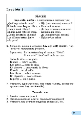 75
Lección 6
¡FÍJATE!
hay, está, están – є, знаходиться, знаходяться
¿Qué hay sobre la mesa?
Sobre la mesa hay un libro.
¿Dónde está el libro?
El libro está sobre la mesa.
¿Dónde están los sillones?
Los sillones están junto
a la pared.
–
–
–
–
–
–
Що (знаходиться) на столі?
На столі книжка.
Де (знаходиться) книжка?
Книжка на столі.
Де (знаходяться) крісла?
Крісла біля стіни.
6.	 Доповніть речення словами hay або está (están). Про­
читайте і перекладіть речення.
З р а з о к:	 En la cartera hay el manual “Hola”.
	 El manual “Hola” está en la cartera.
Sobre la silla … un gato.
El gato … sobre la silla.
Los gatos … sobre la silla.
En el salón … un armario de libros.
El sofá … en el salón.
Los libros … sobre la mesa.
En el pasillo … dos ventanas.
El perro … en el patio.
7.	 Роз­кажіть од­нок­лас­ни­кам про свою кімна­ту, ви­ко­рис­то­
ву­ю­чи сло­ва hay і está (están).
Tarea de casa
1.	 Вивчіть слова з вправи 1.
2.	 Навчіться виразно читати і перекладати вправу 3.
3.	 Розкажіть про вітальню Лаури (за вправами 3 і 5).
 