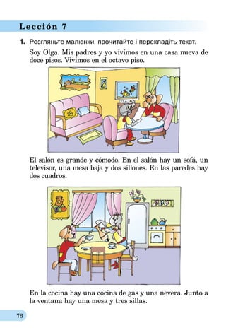 76
Lección 7
1.	 Розгляньте малюнки, прочитайте і перекладіть текст.
Soy Olga. Mis padres y yo vivimos en una casa nueva de
doce pisos. Vivimos en el octavo piso.
El salón es grande y cómodo. En el salón hay un sofá, un
televi­­sor, una mesa baja y dos sillones. En las paredes hay
dos cuadros.
En la cocina hay una cocina de gas y una nevera. Junto a
la ventana hay una mesa y tres sillas.
 