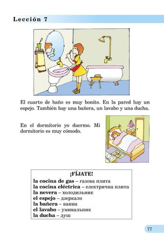 77
Lección 7
El cuarto de baño es muy bonito. En la pared hay un
espejo. También hay una bañera, un lavabo y una ducha.
En el dormitorio yo duermo. Mi
dormitorio es muy cómodo.
¡FÍJATE!
la cocina de gas – газова плита
la cocina eléctrica – електрична плита
la nevera – холодильник
el espejo – дзеркало
la bañera – ванна
el lavabo – умивальник
la ducha – душ
 
