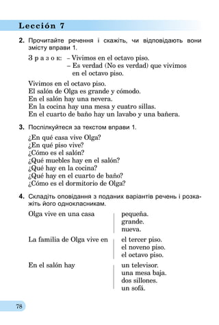 78
Lección 7
2.	 Прочитайте речення і скажіть, чи відповідають вони­
зміс­ту вправи 1.
З р а з о к:	– Vivimos en el octavo piso.
	 – Es verdad (No es verdad) que vivimos
	 en el octavo piso.
Vivimos en el octavo piso.
El salón de Olga es grande y cómodo.
En el salón hay una nevera.
En la cocina hay una mesa y cuatro sillas.
En el cuarto de baño hay un lavabo y una bañera.
3.	 Поспілкуйтеся за текстом вправи 1.
¿En qué casa vive Olga?
¿En qué piso vive?
¿Cómo es el salón?
¿Qué muebles hay en el salón?
¿Qué hay en la cocina?
¿Qué hay en el cuarto de baño?
¿Cómo es el dormitorio de Olga?
4.	 Складіть оповідання з поданих варіантів речень і розка-
жіть його однокласникам.
Olga vive en una casa	 pequeña.
	grande.
	nueva.
La familia de Olga vive en	 el tercer piso.
	 el noveno piso.
	 el octavo piso.
En el salón hay	 un televisor.
	 una mesa baja.
	 dos sillones.
	 un sofá.
 