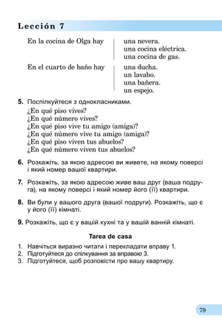 79
Lección 7
En la cocina de Olga hay	 una nevera.
	 una cocina eléctrica.
	 una cocina de gas.
En el cuarto de baño hay	 una ducha.
	 un lavabo.
	 una bañera.
	 un espejo.
5.	 Поспілкуйтеся з однокласниками.
¿En qué piso vives?
¿En qué número vives?
¿En qué piso vive tu amigo (amiga)?
¿En qué número vive tu amigo (amiga)?
¿En qué piso viven tus abuelos?
¿En qué número viven tus abuelos?
6.	 Розкажіть, за якою адресою ви живете, на якому поверсі
і який номер вашої квартири.
7.	 Розкажіть, за якою адресою живе ваш друг (ваша подру-
га), на якому поверсі і який номер його (її) квартири.
8.	 Ви були у вашого друга (вашої подруги). Розкажіть, що є
у його (її) кімнаті.
9. Розкажіть, що є у вашій кухні та у вашій ванній кімнаті.
Tarea de casa
1.	 Навчіться виразно читати і перекладати вправу 1.
2.	 Підготуйтеся до спілкування за впра­вою 3.
3.	 Підготуйтеся, щоб розповісти про вашу квартиру.
 
