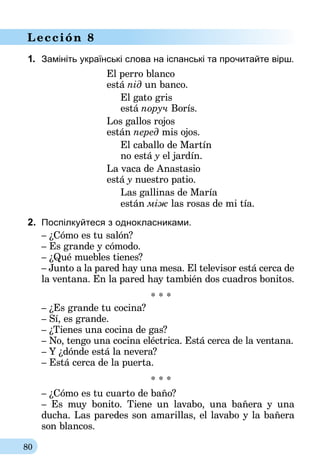 80
Lección 8
1.	 Замініть українські слова на іспанські та прочитайте вірш.
El perro blanco
está під un banco.
El gato gris
está поруч Borís.
Los gallos rojos
están перед mis ojos.
El caballo de Martín
no está у el jardín.
La vaca de Anastasio
está у nuestro patio.
Las gallinas de María
están між las rosas de mi tía.
2.	 Поспілкуйтеся з однокласниками.
– ¿Cómo es tu salón?
– Es grande y cómodo.
– ¿Qué muebles tienes?
– Junto a la pared hay una mesa. El televisor está cerca de
la ventana. En la pared hay también dos cuadros bonitos.
* * *
	– ¿Es grande tu cocina?
– Sí, es grande.
– ¿Tienes una cocina de gas?
– No, tengo una cocina eléctrica. Está cerca de la ventana.
– Y ¿dónde está la nevera?
– Está cerca de la puerta.
* * *
– ¿Cómo es tu cuarto de baño?
– Es muy bonito. Tiene un lavabo, una bañera y una
ducha. Las paredes son amarillas, el lavabo y la bañera
son blancos.
 
