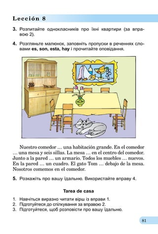81
Lección 8
3.	 Розпитайте однокласників про їхні квартири (за впра-­
вою 2).
4.	 Розгляньте малюнок, заповніть пропуски в реченнях сло-
вами es, son, està, hay і про­­чи­тайте оповідання.
Nuestro comedor … una habitación grande. En el comedor
… una mesa y seis sillas. La mesa … en el centro del comedor.
Junto a la pared … un armario. Todos los muebles … nuevos.
En la pared … un cuadro. El gato Tom … debajo de la mesa.
Nosotros comemos en el comedor.
5.	 Розкажіть про вашу їдальню. Вико­рис­тайте вправу 4.
Tarea de casa
1.	 Навчіться виразно читати вірш із вправи 1.
2.	 Підготуйтеся до спілкування за вправою 2.
3.	 Підготуйтеся, щоб розповісти про вашу їдальню.
 