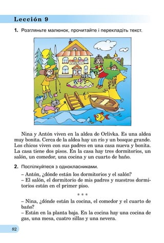 82
Lección 9
1.	 Розгляньте малюнок, прочитайте і перекладіть текст.
Nina y Antón viven en la aldea de Orlivka. Es una aldea
muy bonita. Cerca de la aldea hay un río y un bosque grande.
Los chicos viven con sus padres en una casa nueva y bonita.
La casa tiene dos pisos. En la casa hay tres dormitorios, un
salón, un comedor, una cocina y un cuarto de baño.
2.	 Поспілкуйтеся з однокласниками.
– Antón, ¿dónde están los dormitorios y el salón?
– El salón, el dormitorio de mis padres y nuestros dormi-
torios están en el primer piso.
* * *
– Nina, ¿dónde están la cocina, el comedor y el cuarto de
baño?
– Están en la planta baja. En la cocina hay una cocina de
gas, una mesa, cuatro sillas y una nevera.
 