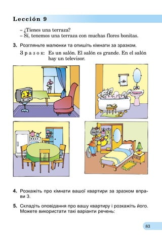 83
Lección 9
– ¿Tienes una terraza?
– Sí, tenemos una terraza con muchas flores bonitas.
3.	 Розгляньте малюнки та опишіть кімнати за зразком.
З р а з о к:	 Es un salón. El salón es grande. En el salón
	 hay un televisor.
4.	 Розкажіть про кімнати вашої квартири за зразком впра-­
ви 3.
5.	 Складіть оповідання про вашу квартиру і розкажіть його.
Можете використати такі варіанти речень:
 