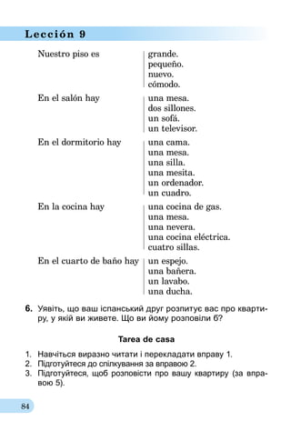 84
Lección 9
Nuestro piso es	 grande.
	pequeño.
	nuevo.
	cómodo.
En el salón hay	 una mesa.
	 dos sillones.
	 un sofá.
	 un televisor.
En el dormitorio hay	 una cama.
	 una mesa.
	 una silla.
	 una mesita.
	 un ordenador.
	 un cuadro.
En la cocina hay	 una cocina de gas.
	 una mesa.
	 una nevera.
	 una cocina eléctrica.
	 cuatro sillas.
En el cuarto de baño hay	 un espejo.
	 una bañera.
	 un lavabo.
	 una ducha.
6.	 Уявіть, що ваш іспанський друг розпитує вас про кварти-
ру, у якій ви живете. Що ви йому розповіли б?
Tarea de casa
1.	 Навчіться виразно читати і перекладати вправу 1.
2.	 Підготуйтеся до спілкування за вправою 2.
3.	 Підготуйтеся, щоб розповісти про вашу квар­­тиру (за впра-­
вою 5).
 