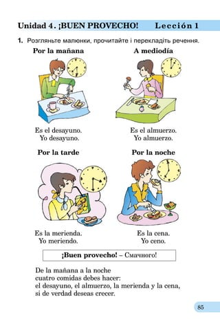 85
Unidad 4. ¡BUEN PROVECHO! Lección 1
1.	 Розгляньте малюнки, прочитайте і перекладіть речення.
	 Por la mañana	 A mediodía
	 Es el desayuno.	 Es el almuerzo.
Yo desayuno. 	 Yo almuerzo.
	 Por la tarde	 Por la noche
	 Es la merienda. 	 Es la cena.
	 Yo meriendo.	 Yo ceno.
¡Buen provecho! – Смачного!
De la mañana a la noche
cuatro comidas debes hacer:
el desayuno, el almuerzo, la merienda y la cena,
si de verdad deseas crecer.
 