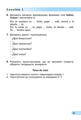 89
Lección 1
6.	 Доповніть речення відповідними формами слів beber,
tomar і прочитайте їх.
Por la mañana yo … leche, papá … café, mamá y la
abuela … té.
Por la tarde yo … té, papá … leche, la abuela … café.
Yo … mucha agua.
7.	 Доповніть діалог і поспілкуйтеся.
	– ¿Qué desayunas?
	 – ...
	– ¿Qué almuerzas?
	 – ...
	– ¿Qué meriendas?
	 – ...
	– ¿Qué cenas?
	 – ... .
8.	 Розкажіть однокласникам, що ви звичайно снідаєте,­
обідаєте, полуднуєте, вечеряєте.
Tarea de casa
1.	 Навчіться виразно читати і перекладати вправу 1.
2.	 Підготуйтеся до спілкування за впра­вами 2 і 7.
 