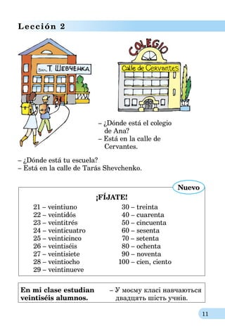 11
Lección 2
– ¿Dónde está el colegio
de Ana?
– Está en la calle de
Cervantes.
– ¿Dónde está tu escuela?
– Está en la calle de Tarás Shevchenko.
¡FÍJATE!
21 – veintiuno	 30 – treinta
22 – veintidós	 40 – cuarenta
23 – veintitrés	 50 – cincuenta
24 – veinticuatro	 60 – sesenta
25 – veinticinco	 70 – setenta
26 – veintiséis	 80 – ochenta
27 – veintisiete	 90 – noventa
28 – veintiocho	 100 – cien, ciento
29 – veintinueve
Nuevo
En mi clase estudian	 – У моєму класі навчаються
veintiséis alumnos.	    двадцять шість учнів.
 