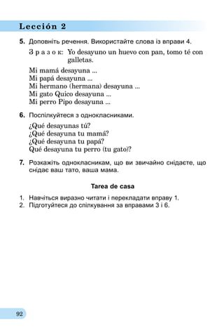 92
Lección 2
5.	 Доповніть речення. Використайте слова із вправи 4.
З р а з о к:	 Yo desayuno un huevo con pan, tomo té con
	galletas.
Mi mamá desayuna ...
Mi papá desayuna ...
Mi hermano (hermana) desayuna ...
Mi gato Quico desayuna ...
Mi perro Pipo desayuna ...
6.	 Поспілкуйтеся з однокласниками.
¿Qué desayunas tú?
¿Qué desayuna tu mamá?
¿Qué desayuna tu papá?
Qué desayuna tu perro (tu gato)?
7.	 Розкажіть однокласникам, що ви звичайно снідаєте, що
снідає ваш тато, ваша мама.
Tarea de casa
1.	 Навчіться виразно читати і перекладати вправу 1.
2.	 Підготуйтеся до спілкування за вправа­ми 3 і 6.
 