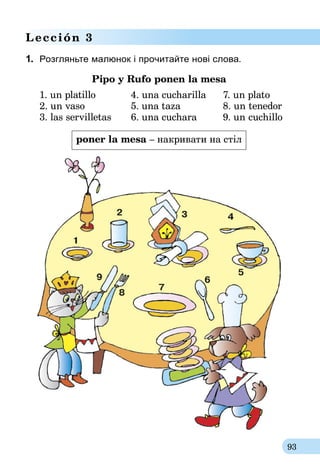 93
Lección 3
1.	 Розгляньте малюнок і прочитайте нові слова.
Pipo y Rufo ponen la mesa
1. un platillo	 4. una cucharilla	 7. un plato
2. un vaso	 5. una taza	 8. un tenedor
3. las servilletas	 6. una cuchara	 9. un cuchillo
poner la mesa – накривати на стіл
 