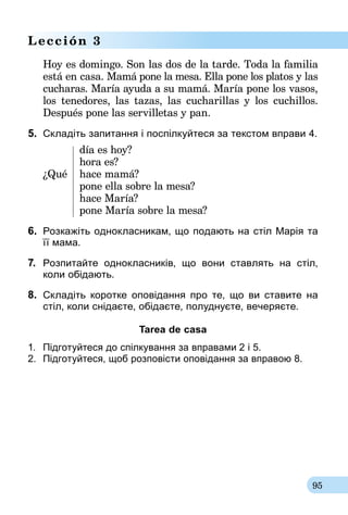 95
Lección 3
Hoy es domingo. Son las dos de la tarde. Toda la familia
está en casa. Mamá pone la mesa. Ella pone los platos y las
cucharas. María ayuda a su mamá. María pone los vasos,
los tenedores, las tazas, las cucharillas y los cuchillos.
Después pone las servilletas y pan.
5.	 Складіть запитання і поспілкуйтеся за текстом вправи 4.
	 día es hoy?
	 hora es?
¿Qué	 hace mamá?
	 pone ella sobre la mesa?
	 hace María?
	 pone María sobre la mesa?
6.	 Розкажіть однокласникам, що подають на стіл Марія та­
її мама.
7.	 Розпитайте однокласників, що вони ставлять на стіл,
коли обідають.
8.	 Складіть коротке оповідання про те, що ви ставите на
стіл, коли снідаєте, обідаєте, полуднуєте, вечеряєте.
Tarea de casa
1.	 Підготуйтеся до спілкування за вправа­ми 2 і 5.
2.	 Підготуйтеся, щоб розповісти оповідання за вправою 8.
 
