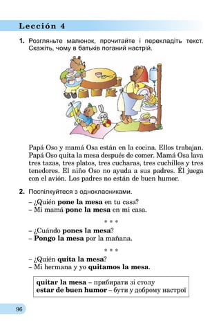 96
Lección 4
1.	 Розгляньте малюнок, прочитайте і перекладіть текст.
Ска­жіть, чому в батьків поганий настрій.
Papá Oso y mamá Osa están en la cocina. Ellos trabajan.
Papá Oso quita la mesa después de comer. Mamá Osa lava
tres tazas, tres platos, tres cucharas, tres cuchillos y tres
tenedores. El niño Oso no ayuda a sus padres. Él juega
con el avión. Los padres no están de buen humor.
2.	 Поспілкуйтеся з однокласниками.
– ¿Quién pone la mesa en tu casa?
– Mi mamá pone la mesa en mi casa.
* * *
– ¿Cuándo pones la mesa?
– Pongo la mesa por la mañana.
* * *
– ¿Quién quita la mesa?
– Mi hermana y yo quitamos la mesa.
quitar la mesa – прибирати зі столу
estar de buen humor – бути у доброму настрої
 