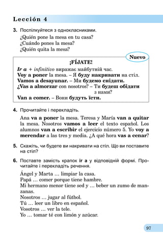 97
Lección 4
3.	 Поспілкуйтеся з однокласниками.
¿Quién pone la mesa en tu casa?
¿Cuándo pones la mesa?
¿Quién quita la mesa?
¡FÍJATE!
Ir a + infinitivo виражає майбутній час.
Voy a poner la mesa. – Я буду накривати на стіл.
Vamos a desayunar. – Ми будемо снідати.
¿Vas a almorzar con nosotros? – Ти будеш обідати
	 з нами?
Van a comer. – Вони будуть їсти.
Nuevo
4.	 Прочитайте і перекладіть.
Ana va a poner la mesa. Teresa y María van a quitar
la mesa. Nosotros vamos a leer el texto español. Los
alumnos van a escribir el ejercicio número 5. Yo voy a
merendar a las tres y media. ¿A qué hora vas a cenar?
5.	 Скажіть, чи будете ви накривати на стіл. Що ви поставите
на стіл?
6.	 Поставте замість крапок ir а у відповідній формі. Про­
читайте і перекладіть речення.
Ángel y Marta … limpiar la casa.
Papá … comer porque tiene hambre.
Mi hermano menor tiene sed y … beber un zumo de man-
zanas.
Nosotros … jugar al fútbol.
Tú … leer un libro en español.
Vosotros … ver la tele.
Yo … tomar té con limón y azúcar.
 