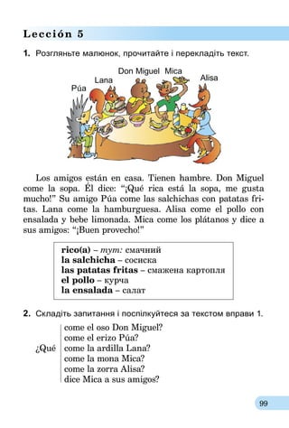 99
Lección 5
1.	 Розгляньте малюнок, прочитайте і перекладіть текст.
Los amigos están en casa. Tienen hambre. Don Miguel
come la sopa. Él dice: “¡Qué rica está la sopa, me gusta
mucho!” Su amigo Púa come las salchichas con patatas fri­
tas. Lana come la hamburguesa. Alisa come el pollo con
ensalada y bebe limonada. Mica come los plátanos y dice a
sus amigos: “¡Buen provecho!”
rico(а) – тут: смачний
la salchicha – сосиска
las patatas fritas – смажена картопля
el pollo – курча
la ensalada – салат
2.	 Складіть запитання і поспілкуйтеся за текстом вправи 1.
	 come el oso Don Miguel?
	 come el erizo Púa?
¿Qué 	 come la ardilla Lana?
	 come la mona Mica?
	 come la zorra Alisa?
	 dice Mica a sus amigos?
Púa
Lana Alisa
Don Miguel Mica
 