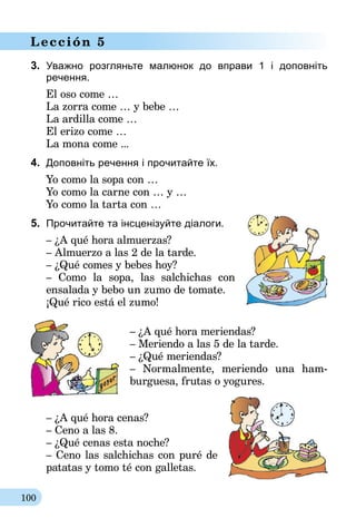 100
Lección 5
3.	 Уважно розгляньте малюнок до вправи 1 і доповніть
ре­чення.
El oso come …
La zorra come … y bebe …
La ardilla come …
El erizo come …
La mona come ...
4.	 Доповніть речення і прочитайте їх.
Yo como la sopa con …
Yo como la carne con … y …
Yo como la tarta con …
5.	 Прочитайте та інсценізуйте діалоги.
– ¿A qué hora almuerzas?
– Almuerzo a las 2 de la tarde.
– ¿Qué comes y bebes hoy?
– Como la sopa, las salchichas con
ensalada y bebo un zumo de tomate.
¡Qué rico está el zumo!
– ¿A qué hora meriendas?
– Meriendo a las 5 de la tarde.
– ¿Qué meriendas?
– Normalmente, meriendo una ham­­
burguesa, frutas o yogures.
– ¿A qué hora cenas?
– Ceno a las 8.
– ¿Qué cenas esta noche?
– Ceno las salchichas con puré de
patatas y tomo té con galletas.
 