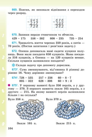 104104
669. Поясни, як виконали віднімання з переходом
через розряд.
670. Запиши вирази стовпчиком та обчисли.
429 – 175					556 – 382					808 – 235					735 – 254
671. Тривалість життя черепах 350 років, а китів —
70 років. (Постав запитання і розв’яжи задачу.)
672. Оленка допомагала мамі садити кущики полу-
ниць. Вони мали посадити 650 кущиків. Мама посади-
ла 316 кущиків, а Оленка — на 120 кущиків менше.
Скільки кущиків залишилося посадити?
Склади задачу про допомогу дорослим.
673*. Сума зменшуваного, від’ємника й різниці до-
рівнює 18. Чому дорівнює зменшуване?
674°.	728 – 535					257 + 238					60 – 8 · 7
							805 – 322					628 – 308					60 + 9 : 3
675°. У першому намисті було 356 перлів, а у дру-
гому — 370. З першого намиста зняли 165 перлів, а з
другого — 215. На якому намисті перлів залишилося
більше і на скільки?
Було 356 п. Було 370 п.
Зняли 165 п. Зняли 215 п.
 