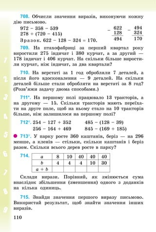 110110
708. Обчисли значення виразів, виконуючи кожну
дію письмово.
972 – 358 – 539
278 + (720 – 415)
Зр аз ок. 622 – 128 – 324 = 170.
709. На птахофабриці за перший квартал року
виростили 275 індичат і 380  курчат, а за другий  —
178 індичат і 406 курчат. На скільки більше вирости-
ли курчат, ніж індичат, за два квартали?
710. На верстаті за 1 год обробляли 7 деталей, а
після його вдосконалення — 9 деталей. На скільки
деталей більше стали обробляти на верстаті за 8 год?
(Розв’яжи задачу двома способами.)
711*. На першому полі працювало 13 тракторів, а
на другому  — 15. Скільки тракторів мають переїха-
ти на друге поле, щоб на ньому стало на 10 тракторів
більше, ніж залишилося на першому полі?
712°.	254 – 127 + 352								485 – (128 – 39)
							256 – 164 + 469								845 – (169 + 185)
713°. У парку росте 360 каштанів, беріз — на 296
менше, а кленів — стільки, скільки каштанів і беріз
разом. Скільки всього дерев росте в парку?
714.
Склади вирази. Порівняй, як змінюється сума
внаслідок збільшення (зменшення) одного з доданків
на кілька одиниць.
715. Знайди значення першого виразу письмово.
Використай результат, щоб знайти значення інших
виразів.
–
494
324
170
–
622
128
494
а 8 10 40 40 40
b 4 4 4 10 30
а + b
 