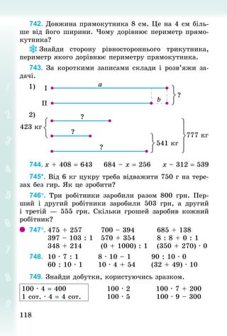 118118
742. Довжина прямокутника 8 см. Це на 4 см біль-
ше від його ширини. Чому дорівнює периметр прямо-
кутника?
Знай­ди сторону рівностороннього трикутника,
периметр якого дорівнює периметру прямокутника.
743. За короткими записами склади і розв’яжи за-
дачі.
1)
2)
744.	x + 408 = 643					684 – x = 256					x – 312 = 539
745*. Від 6 кг цукру треба відважити 750 г на тере-
зах без гир. Як це зробити?
746°. Три робітники заробили разом 800  грн. Пер-
ший і другий робітники заробили 503  грн, а другий
і третій — 555 грн. Скільки грошей заробив кожний
робітник?
747°.	475 + 257							700 – 394								685 + 138	
							397 – 103 : 1			570 + 354								8 : 8 + 0 : 1
							348 + 214 						(0 + 1000) : 1				(350 + 270) · 0
748.		10 · 7 : 1							8 · 10 – 1								90 : 10 · 0
							60 : 10 · 1						10 · 4 + 54						(32 + 49) · 10
749. Знайди добутки, користуючись зразком.
100 · 4 = 400
1 сот. · 4 = 4 сот.
100 · 2
100 · 5
100 · 7 + 200
100 · 9 – 300
 