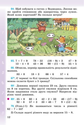 1212
64. Щоб побувати в гостях у Ведмедика, Лисеня мо­­­­
же пройти стежинкою або навпростець через лужок.
Який шлях коротший? На скільки метрів?
50 м
16 м
65.		7 + 7 + 9						78 – 22					(18 – 9) + 3						47 – 9
					13 – 4 + 8					43 + 36					90 – (11 – 9)					55 + 5
66. Обчисли, перевір правильність результатів відні­
манням.
						83 + 8							18 + 3							66 + 6							57 + 4
67*. Є червоні та білі троянди. Скількома способами
можна скласти букет з 5 троянд?
68°. Довжина першої смужки 23 см. Друга смужка
на 8  см коротша. Від другої смужки відрізали 6  см.
Якою завдовжки стала друга смужка? Накресли від­
різок такої довжини.
69°.		25 + 8					60 – 4					42 – 2 + 33					40 – (17 – 9)
						92 – 8					57 + 3					33 + 46 – 7					9 + (12 – 8)
70. (Усно.)	1) Як називаються числа в рівності
62 – 7 = 55?
2) Склади задачі різного виду за виразом 15 – 8.
 