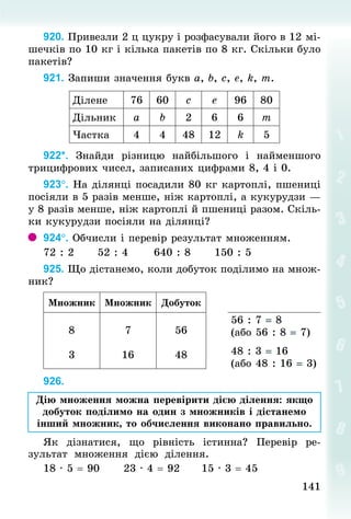 141141
920. Привезли 2 ц цукру і розфасували його в 12 мі-
шечків по 10 кг і кілька пакетів по 8 кг. Скільки було
пакетів?
921. Запиши значення букв а, b, с, е, k, m.
Ділене 76 60 с е 96 80
Дільник а b 2 6 6 т
Частка 4 4 48 12 k 5
922*. Знай­ди різницю найбільшого і найменшого
трицифрових чисел, записаних цифрами 8, 4 і 0.
923°. На ділянці посадили 80 кг картоплі, пшениці
посіяли в 5 разів менше, ніж картоплі, а кукурудзи —
у 8 разів менше, ніж картоплі й пшениці разом. Скіль-
ки кукурудзи посіяли на ділянці?
924°. Обчисли і перевір результат множенням.
72 : 2						52 : 4						640 : 8						150 : 5
925. Що дістанемо, коли добуток поділимо на множ-
ник?
Множник Множник Добуток
8
3
7
16
56
48
56 : 7 = 8
(або 56 : 8 = 7)
48 : 3 = 16
(або 48 : 16 = 3)
926.
Дію множення можна перевірити дією ділення: якщо
добуток поділимо на один з множників і дістанемо
інший множник, то обчислення виконано правильно.
Як дізнатися, що рівність істинна? Перевір ре-
зультат множення дією ділення.
18 · 5 = 90						23 · 4 = 92						15 · 3 = 45
 