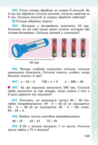 143143
938. Учень токаря обробляє за годину 8 деталей. За
5 год він обробляє стільки деталей, скільки майстер за
2 год. Скільки деталей за годину обробляє майстер?
Склади обернену задачу.
939*. Ліхтарик з батарейкою коштують 10  грн.
Хлопчик на всі свої гроші може купити ліхтарик або
чотири батарейки. Скільки грошей у хлопчика?
10 грн
940. Чотири альбоми коштують стільки, скільки
дванадцять блокнотів. Скільки коштує альбом, якщо
блокнот коштує 2 грн?
941°. х : 18 = 3						720 : х = 2						х – 360 = 40
942°. За дві подушки заплатили 100  грн. Скільки
треба заплатити за три  ковдри, якщо кожна з них у
2 рази дорожча від подушки?
943. Розглянь, як знаходили частку 64 : 16 спо-
собом випробовування: 16 · 2 = 32 (2 не підходить);
16 · 3 = 48 (3 не підходить); 16 · 4 =  64; отже,
64 : 16 = 4.
944. Знай­ди частки способом випробовування.
26 : 13						42 : 14						72 : 18
945. З  25  л молока виходить 1  кг масла. Скільки
масла вийде з 75 л молока?
 
